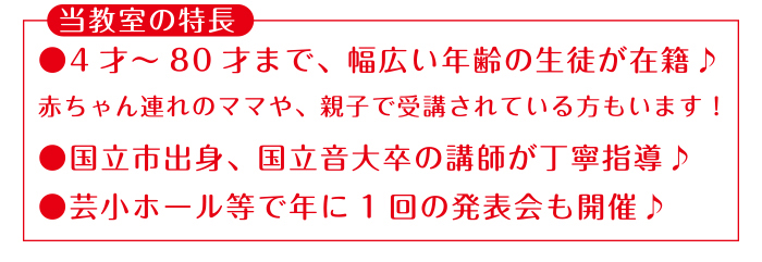 当教室の特長●4才〜80才まで、幅広い年齢の生徒が在籍♪赤ちゃん連れのママや、親子で受講されている方もいます!●国立市出身、国立音大卒の講師が丁寧指導♪●芸小ホール等で年に1回の発表会も開催♪